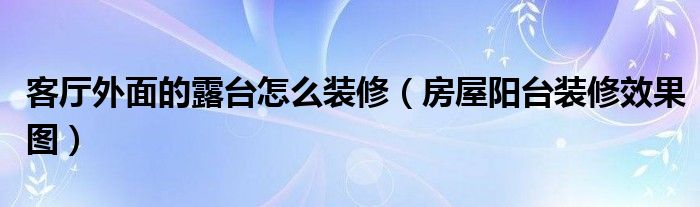 客厅外面的露台怎么装修（房屋阳台装修效果图）
